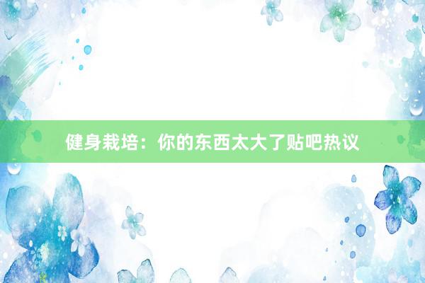 健身栽培:你的东西太大了贴吧热议